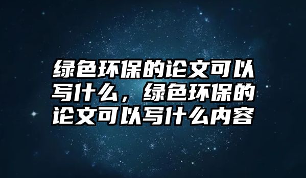 綠色環(huán)保的論文可以寫什么，綠色環(huán)保的論文可以寫什么內(nèi)容