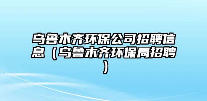 烏魯木齊環(huán)保公司招聘信息（烏魯木齊環(huán)保局招聘）