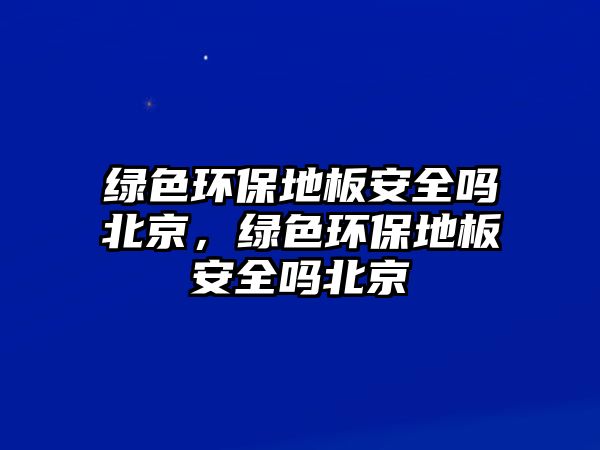 綠色環(huán)保地板安全嗎北京，綠色環(huán)保地板安全嗎北京