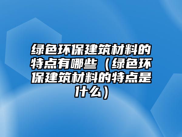 綠色環(huán)保建筑材料的特點(diǎn)有哪些（綠色環(huán)保建筑材料的特點(diǎn)是什么）