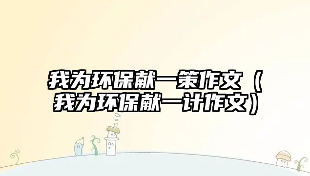 我為環(huán)保獻(xiàn)一策作文（我為環(huán)保獻(xiàn)一計作文）