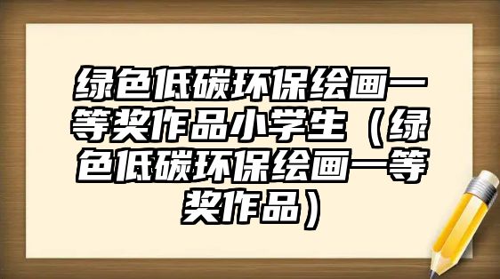 綠色低碳環(huán)保繪畫一等獎(jiǎng)作品小學(xué)生（綠色低碳環(huán)保繪畫一等獎(jiǎng)作品）