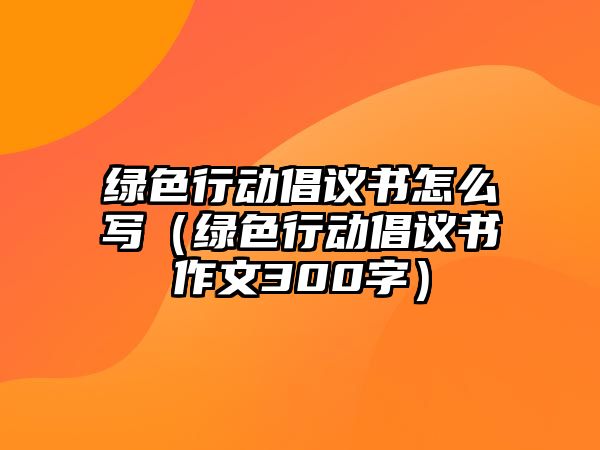 綠色行動倡議書怎么寫（綠色行動倡議書作文300字）