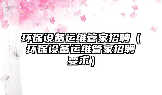 環(huán)保設(shè)備運(yùn)維管家招聘（環(huán)保設(shè)備運(yùn)維管家招聘要求）