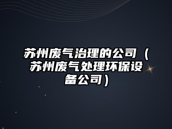 蘇州廢氣治理的公司（蘇州廢氣處理環(huán)保設(shè)備公司）