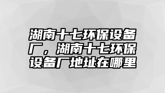 湖南十七環(huán)保設(shè)備廠(chǎng)，湖南十七環(huán)保設(shè)備廠(chǎng)地址在哪里