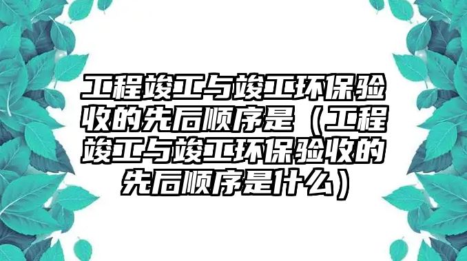 工程竣工與竣工環(huán)保驗(yàn)收的先后順序是（工程竣工與竣工環(huán)保驗(yàn)收的先后順序是什么）