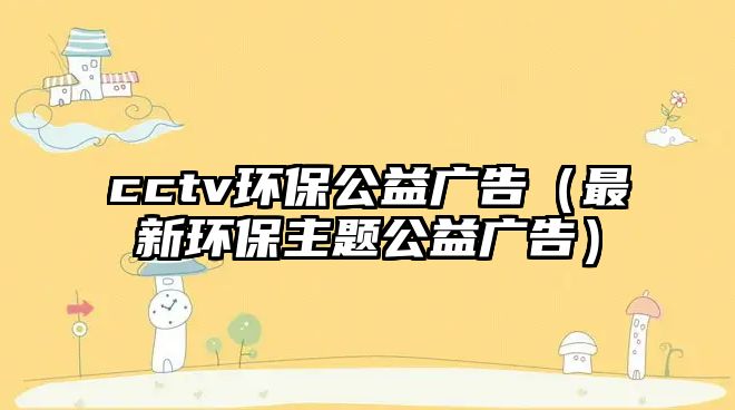 cctv環(huán)保公益廣告（最新環(huán)保主題公益廣告）