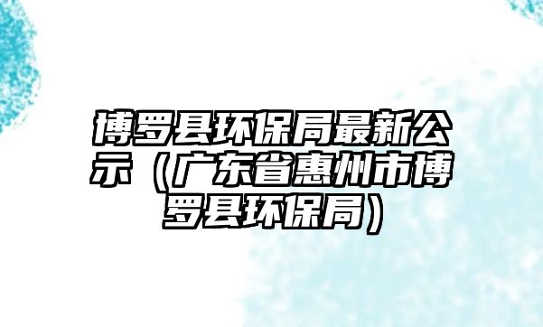 博羅縣環(huán)保局最新公示（廣東省惠州市博羅縣環(huán)保局）