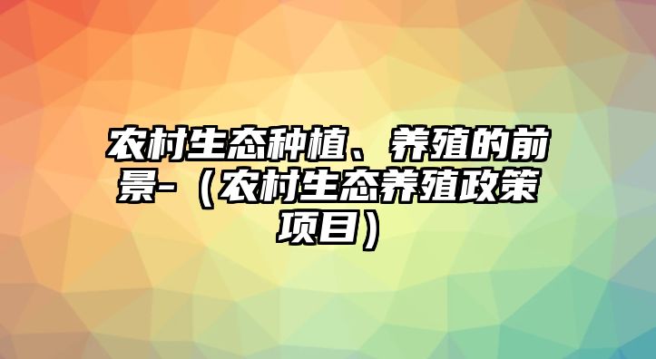 農(nóng)村生態(tài)種植、養(yǎng)殖的前景-（農(nóng)村生態(tài)養(yǎng)殖政策項目）