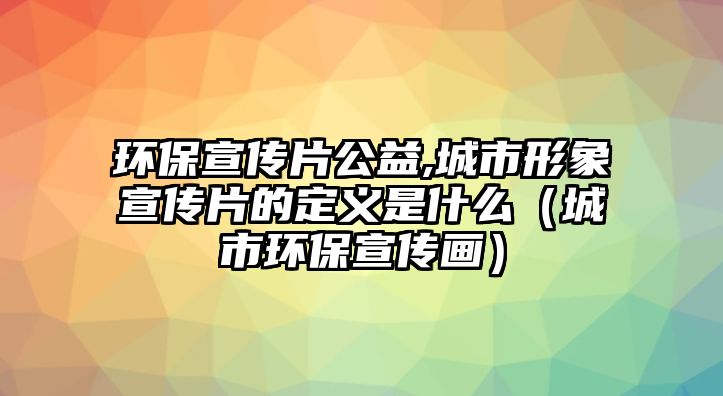 環(huán)保宣傳片公益,城市形象宣傳片的定義是什么（城市環(huán)保宣傳畫）