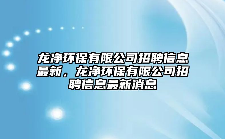 龍凈環(huán)保有限公司招聘信息最新，龍凈環(huán)保有限公司招聘信息最新消息