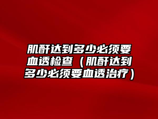 肌酐達(dá)到多少必須要血透檢查（肌酐達(dá)到多少必須要血透治療）