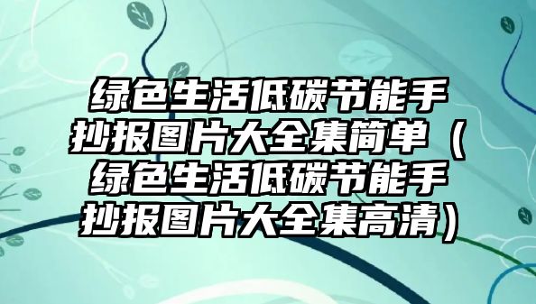 綠色生活低碳節(jié)能手抄報(bào)圖片大全集簡(jiǎn)單（綠色生活低碳節(jié)能手抄報(bào)圖片大全集高清）