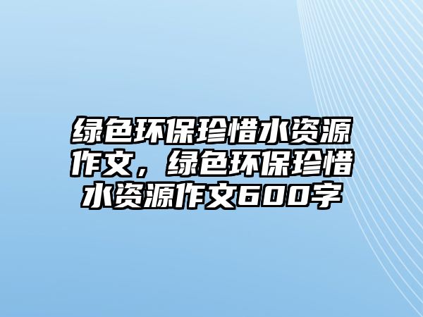 綠色環(huán)保珍惜水資源作文，綠色環(huán)保珍惜水資源作文600字