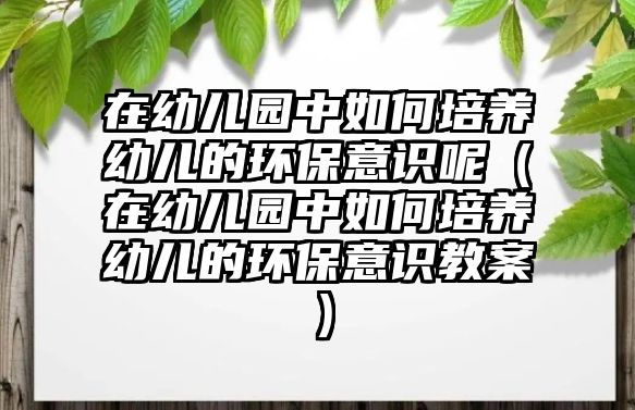 在幼兒園中如何培養(yǎng)幼兒的環(huán)保意識呢（在幼兒園中如何培養(yǎng)幼兒的環(huán)保意識教案）