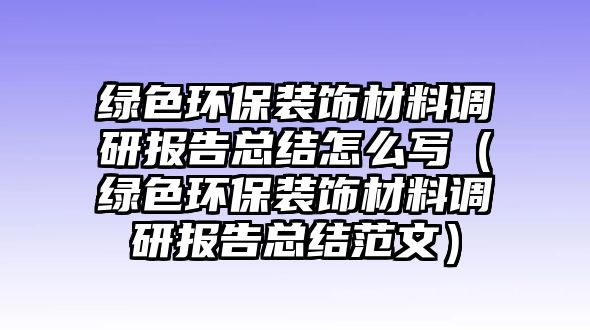 綠色環(huán)保裝飾材料調(diào)研報(bào)告總結(jié)怎么寫(xiě)（綠色環(huán)保裝飾材料調(diào)研報(bào)告總結(jié)范文）