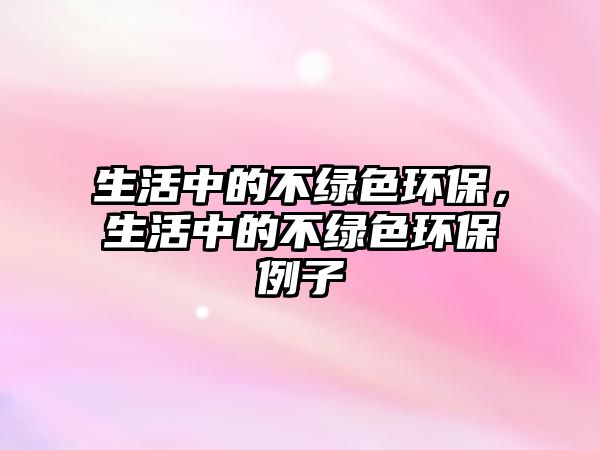 生活中的不綠色環(huán)保，生活中的不綠色環(huán)保例子