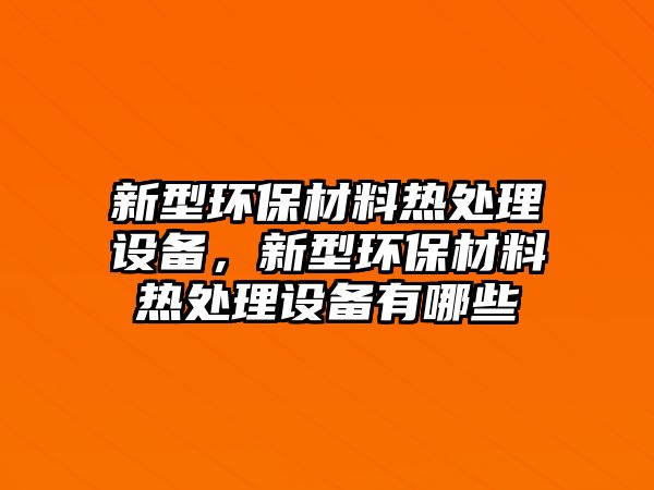 新型環(huán)保材料熱處理設(shè)備，新型環(huán)保材料熱處理設(shè)備有哪些