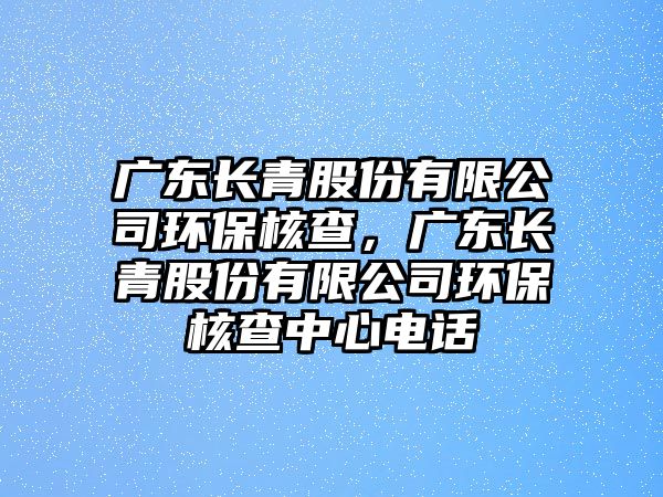 廣東長青股份有限公司環(huán)保核查，廣東長青股份有限公司環(huán)保核查中心電話