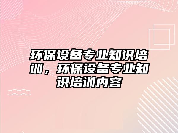 環(huán)保設(shè)備專業(yè)知識(shí)培訓(xùn)，環(huán)保設(shè)備專業(yè)知識(shí)培訓(xùn)內(nèi)容