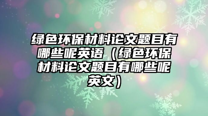 綠色環(huán)保材料論文題目有哪些呢英語（綠色環(huán)保材料論文題目有哪些呢英文）