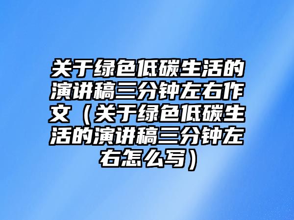 關于綠色低碳生活的演講稿三分鐘左右作文（關于綠色低碳生活的演講稿三分鐘左右怎么寫）