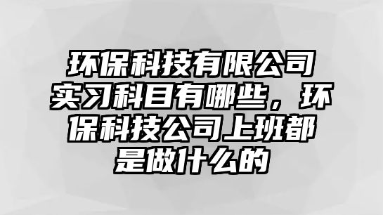 環(huán)?？萍加邢薰緦?shí)習(xí)科目有哪些，環(huán)保科技公司上班都是做什么的