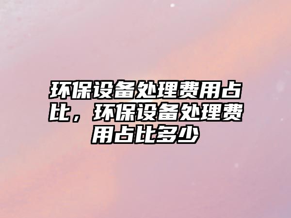 環(huán)保設(shè)備處理費(fèi)用占比，環(huán)保設(shè)備處理費(fèi)用占比多少