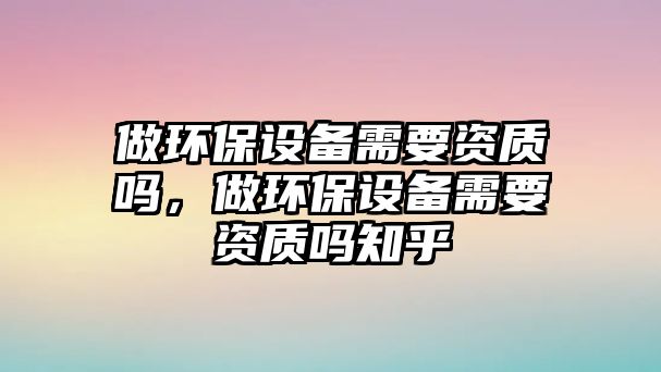 做環(huán)保設(shè)備需要資質(zhì)嗎，做環(huán)保設(shè)備需要資質(zhì)嗎知乎