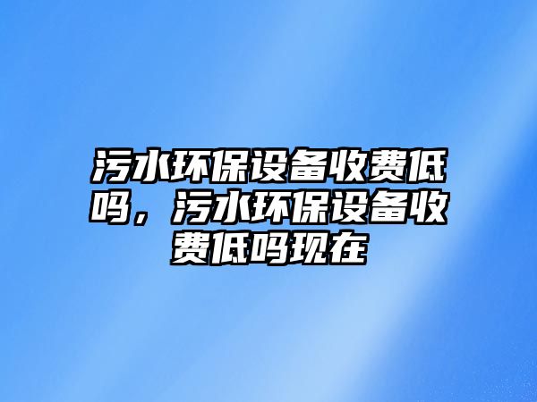 污水環(huán)保設(shè)備收費(fèi)低嗎，污水環(huán)保設(shè)備收費(fèi)低嗎現(xiàn)在