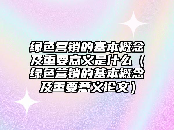 綠色營銷的基本概念及重要意義是什么（綠色營銷的基本概念及重要意義論文）