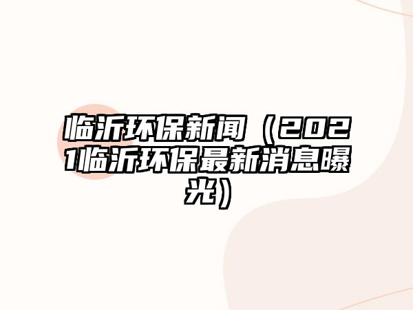 臨沂環(huán)保新聞（2021臨沂環(huán)保最新消息曝光）