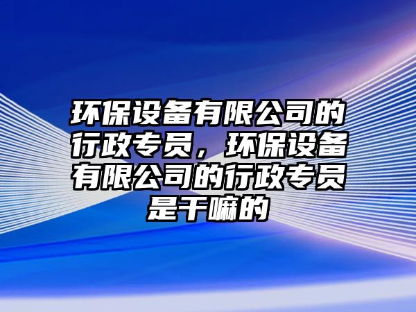 環(huán)保設(shè)備有限公司的行政專員，環(huán)保設(shè)備有限公司的行政專員是干嘛的