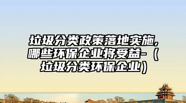 垃圾分類政策落地實(shí)施,哪些環(huán)保企業(yè)將受益-（垃圾分類環(huán)保企業(yè)）