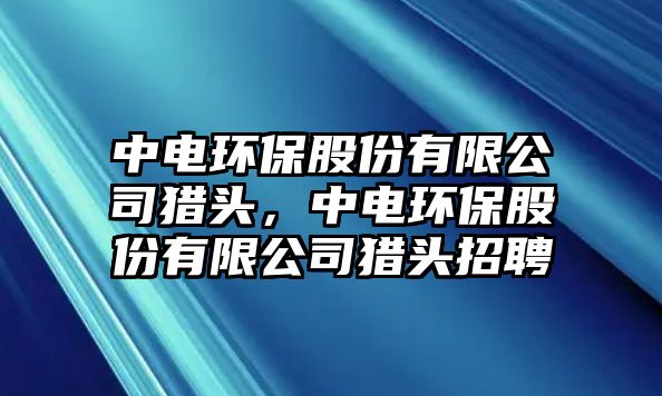 中電環(huán)保股份有限公司獵頭，中電環(huán)保股份有限公司獵頭招聘