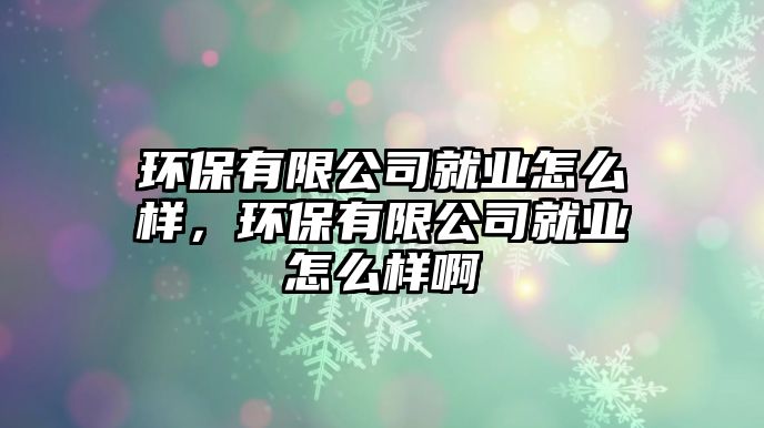 環(huán)保有限公司就業(yè)怎么樣，環(huán)保有限公司就業(yè)怎么樣啊