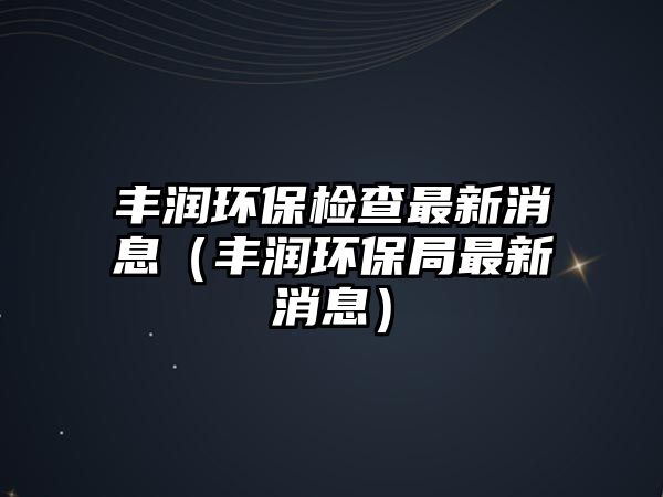 豐潤(rùn)環(huán)保檢查最新消息（豐潤(rùn)環(huán)保局最新消息）