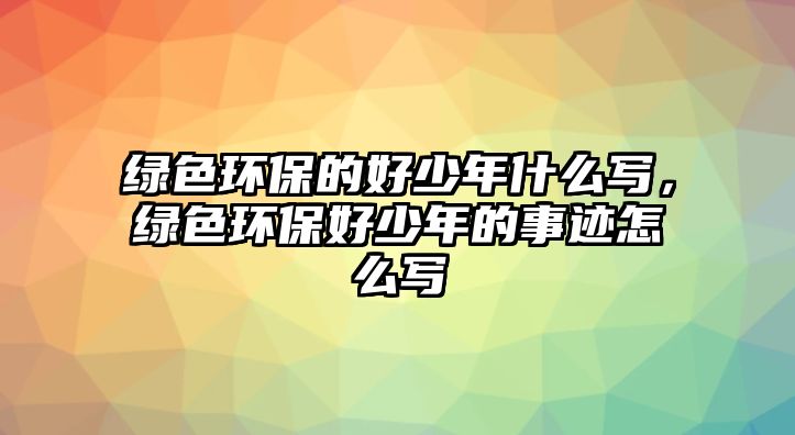 綠色環(huán)保的好少年什么寫，綠色環(huán)保好少年的事跡怎么寫