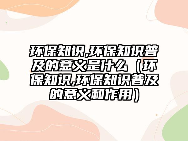 環(huán)保知識,環(huán)保知識普及的意義是什么（環(huán)保知識,環(huán)保知識普及的意義和作用）