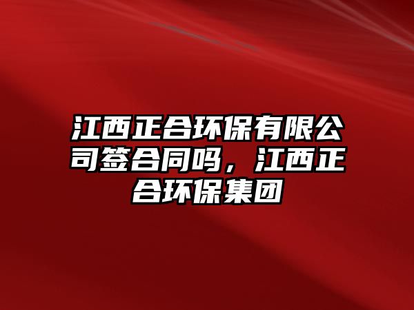 江西正合環(huán)保有限公司簽合同嗎，江西正合環(huán)保集團