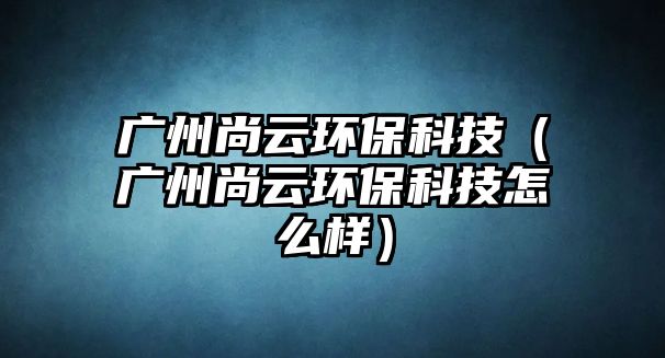 廣州尚云環(huán)?？萍迹◤V州尚云環(huán)保科技怎么樣）