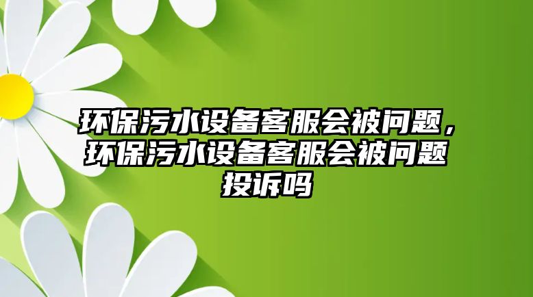 環(huán)保污水設(shè)備客服會(huì)被問題，環(huán)保污水設(shè)備客服會(huì)被問題投訴嗎