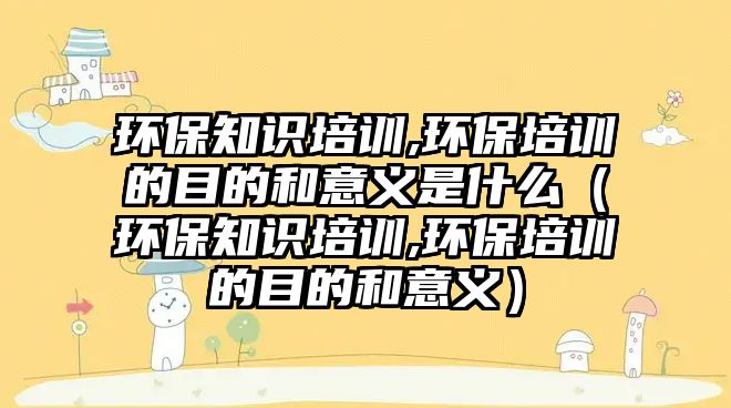 環(huán)保知識(shí)培訓(xùn),環(huán)保培訓(xùn)的目的和意義是什么（環(huán)保知識(shí)培訓(xùn),環(huán)保培訓(xùn)的目的和意義）