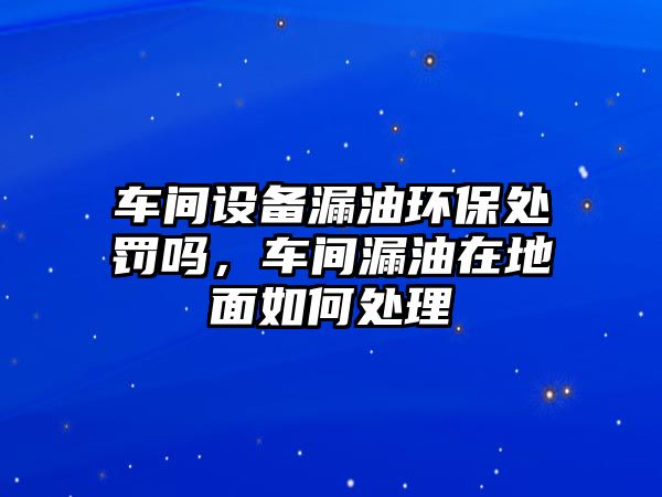 車間設(shè)備漏油環(huán)保處罰嗎，車間漏油在地面如何處理