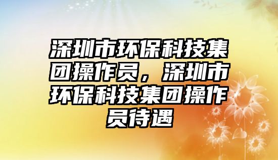 深圳市環(huán)保科技集團(tuán)操作員，深圳市環(huán)保科技集團(tuán)操作員待遇