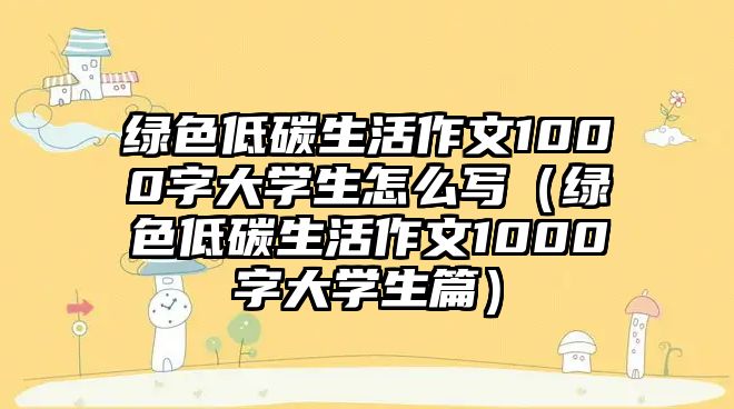 綠色低碳生活作文1000字大學生怎么寫（綠色低碳生活作文1000字大學生篇）