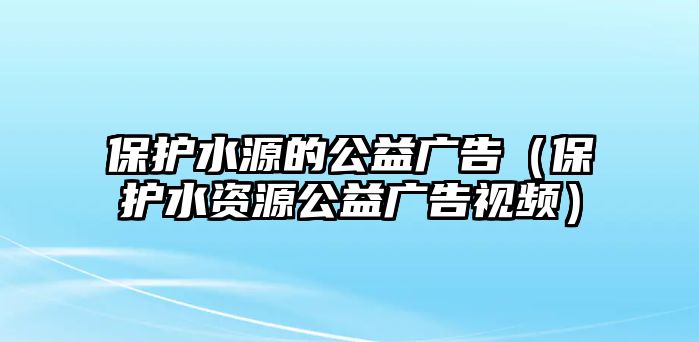 保護(hù)水源的公益廣告（保護(hù)水資源公益廣告視頻）