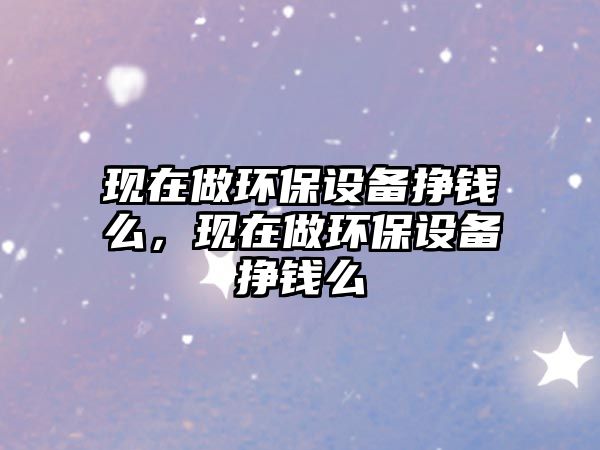 現(xiàn)在做環(huán)保設(shè)備掙錢么，現(xiàn)在做環(huán)保設(shè)備掙錢么