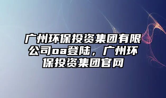 廣州環(huán)保投資集團(tuán)有限公司oa登陸，廣州環(huán)保投資集團(tuán)官網(wǎng)